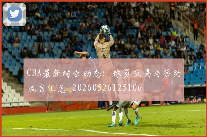 CBA最新转会动态：球员交易与签约流言汇总_20260526125106