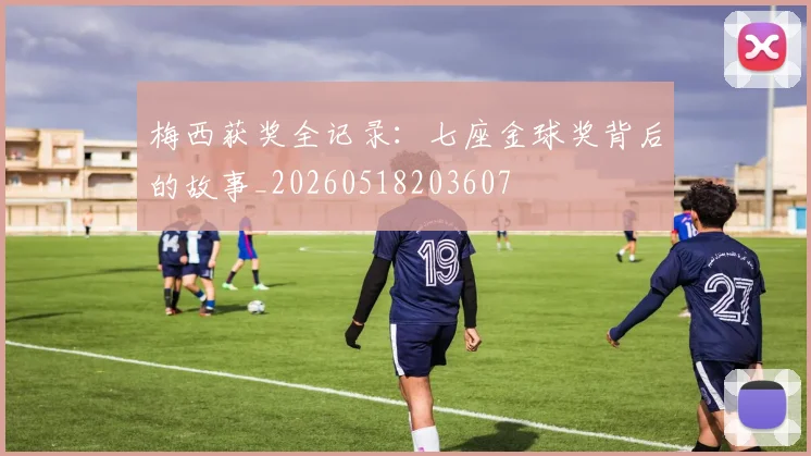梅西获奖全记录：七座金球奖背后的故事_20260518203607