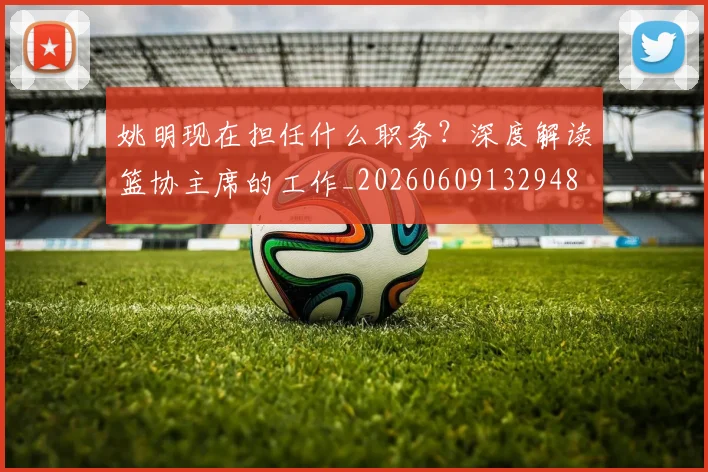 姚明现在担任什么职务？深度解读篮协主席的工作_20260609132948