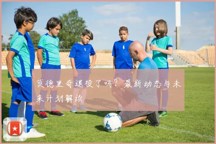 莫德里奇退役了吗？最新动态与未来计划解读