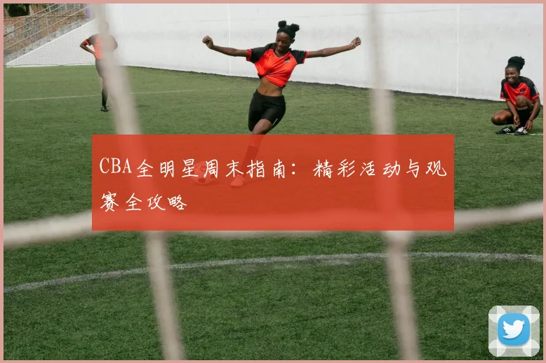 CBA全明星周末指南：精彩活动与观赛全攻略