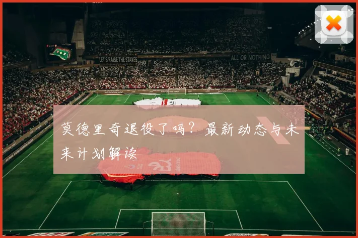 莫德里奇退役了吗？最新动态与未来计划解读